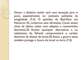 Deixar a idolatria existir será uma tentação para o
povo, especialmente no contexto politeísta da
antigüidade (7.4). O episódio de Baal-Peor, em
Números 25, comprova essa afirmação. Canaã estava
cheia de ídolos, todos com adeptos e cosmovisões
favoráveis.35 Aceitar quaisquer alternativas a, ou
substitutos de, Yahweh comprometerá o caráter
distintivo da aliança de Israel.36 Assim, a guerra santa
também protege o futuro de Israel na terra (7.4).
 