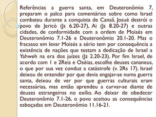 Referências a guerra santa, em Deuteronômio 7,
preparam o palco para comentários sobre como Israel
combateu durante a conquista de Canaã. Josué destrói o
povo de Jericó (Js 6.20-27), Ai (Js 8.20-27) e outras
cidades, de conformidade com a ordem de Moisés em
Deuteronômio 7.1-26 e Deuteronômio 20.1-20. Mas o
fracasso em levar Moisés a sério tem por consequência a
existência de nações que testam a dedicação de Israel a
Yahweh na era dos juízes (Jz 2.20-23). Por fim Israel, de
acordo com 1 e 2Reis e Oséias, escolhe deuses cananeus,
o que por sua vez conduz a catástrofe (v. 2Rs 17). Israel
deixou de entender por que devia engajar-se numa guerra
santa, deixou de ver por que guerras culturais eram
necessárias, mas então aprendeu a curvar-se diante de
deuses estrangeiros no exílio. Ao deixar de obedecer
Deuteronômio 7.1-26, o povo aceitou as consequências
esboçadas em Deuteronômio 11.16-21.
 