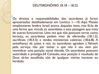 DEUTERONÔMIO 18.18 – 18.22
Os direitos e responsabilidades dos sacerdotes já foram
apresentados detalhadamente em Levítico 1—10. Aqui Moisés
simplesmente lembra Israel acerca daqueles itens, mas fá-lo de
uma forma que vincula os sacerdotes a essa passagem que trata
de outros funcionários. Uma vez que não possuem terras como
herança, os sacerdotes podem viver de oferendas (18.1,2),
sacrifícios (18.3-5) e rendas ministeriais coletivas (18.6-8). A
semelhança de juizes e reis, os sacerdotes agradam a Yahweh
pelo serviço, não por tomar o que não é seu nem por
reivindicar uma posição social elevada. Os sacerdotes possuem
autoridade e prestígio.54 Contudo, essa posição é resultado de
Deus tê-los escolhido, não de qualquer mérito inerente ou
herdado.
 