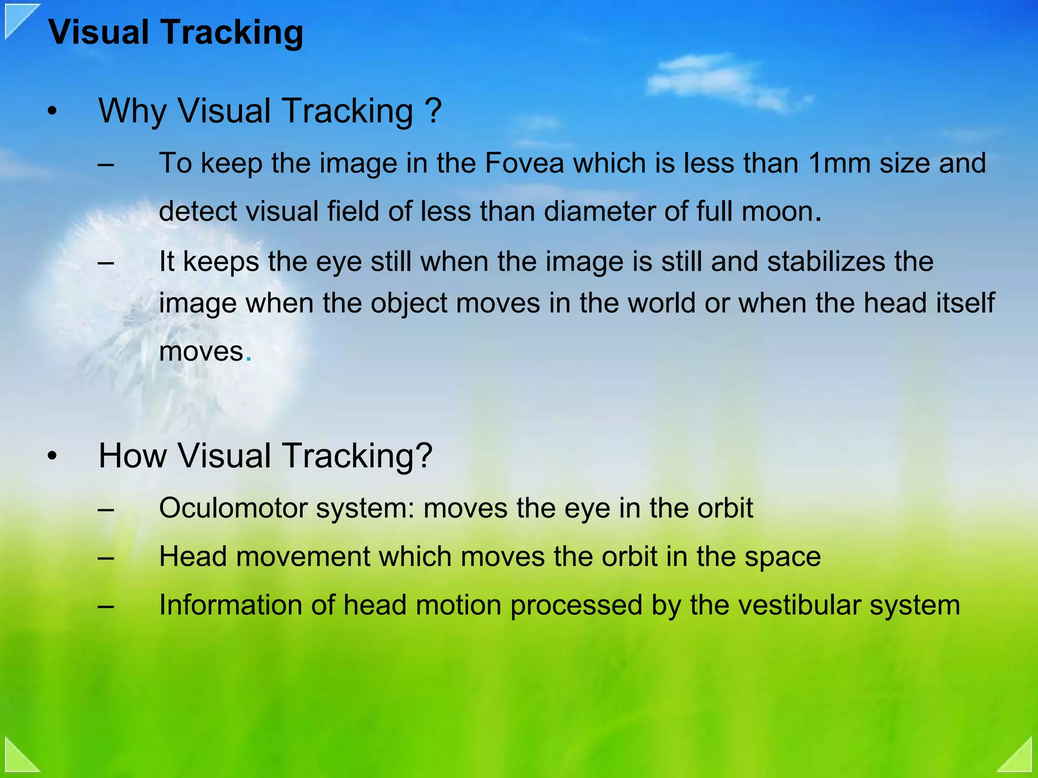Visual Tracking

•   Why Visual Tracking ?
    –   To keep the image in the Fovea which is less than 1mm size and
        detect visual field of less than diameter of full moon.
    –   It keeps the eye still when the image is still and stabilizes the
        image when the object moves in the world or when the head itself
        moves.


•   How Visual Tracking?
    –   Oculomotor system: moves the eye in the orbit
    –   Head movement which moves the orbit in the space
    –   Information of head motion processed by the vestibular system
 