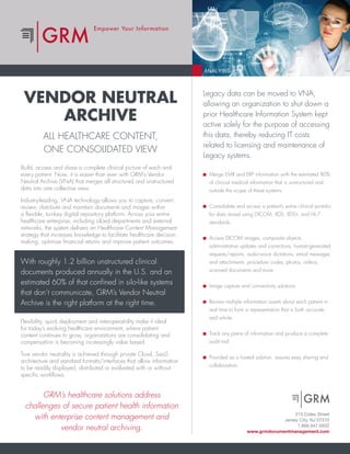 Empower Your Information
VENDOR NEUTRAL
ARCHIVE
ALL HEALTHCARE CONTENT,
ONE CONSOLIDATED VIEW
Build, access and share a complete clinical picture of each and
every patient. Now, it is easier than ever with GRM’s Vendor
Neutral Archive (VNA) that merges all structured and unstructured
data into one collective view.
Industry-leading, VNA technology allows you to capture, convert,
review, distribute and maintain documents and images within
a flexible, turnkey digital repository platform. Across your entire
healthcare enterprise, including siloed departments and external
networks, the system delivers an Healthcare Content Management
strategy that increases knowledge to facilitate healthcare decision
making, optimize financial returns and improve patient outcomes.
With roughly 1.2 billion unstructured clinical
documents produced annually in the U.S. and an
estimated 60% of that confined in silo-like systems
that don’t communicate, GRM’s Vendor Neutral
Archive is the right platform at the right time.
GRM’s healthcare solutions address
challenges of secure patient health information
with enterprise content management and
vendor neutral archiving.
Flexibility, quick deployment and interoperability make it ideal
for today’s evolving healthcare environment, where patient
content continues to grow, organizations are consolidating and
compensation is becoming increasingly value based.
True vendor neutrality is achieved through private Cloud, SaaS
architecture and standard formats/interfaces that allow information
to be readily displayed, distributed or evaluated with or without
specific workflows.
Legacy data can be moved to VNA,
allowing an organization to shut down a
prior Healthcare Information System kept
active solely for the purpose of accessing
this data, thereby reducing IT costs
related to licensing and maintenance of
Legacy systems.
Merge EMR and ERP information with the estimated 80%
of clinical medical information that is unstructured and
outside the scope of these systems
Consolidate and access a patient’s entire clinical portolio
for data stored using DICOM, XDS, XDS-I, and HL-7
standards.
Access DICOM images, composite objects,
administrative updates and corrections, human-generated
requests/reports, audio-voice dictations, email messages
and attachments, procedure codes, photos, videos,
scanned documents and more
Image capture and connectivity solutions
Review multiple information assets about each patient in
real time to form a representation that is both accurate
and whole
Track any piece of information and produce a complete
audit trail
Provided as a hosted solution, assures easy sharing and
collaboration
215 Coles Street
Jersey City, NJ 07310
1.866.947.6932
www.grmdocumentmanagement.com
 