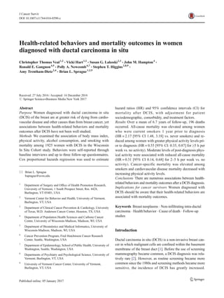 Health-related behaviors and mortality outcomes in women
diagnosed with ductal carcinoma in situ
Christopher Thomas Veal1,2
& Vicki Hart1,2
& Susan G. Lakoski2,3
& John M. Hampton4
&
Ronald E. Gangnon4,5
& Polly A. Newcomb6,7
& Stephen T. Higgins2,8,9
&
Amy Trentham-Dietz2,4
& Brian L. Sprague1,2,9
Received: 27 July 2016 /Accepted: 16 December 2016
# Springer Science+Business Media New York 2017
Abstract
Purpose Women diagnosed with ductal carcinoma in situ
(DCIS) of the breast are at greater risk of dying from cardio-
vascular disease and other causes than from breast cancer, yet
associations between health-related behaviors and mortality
outcomes after DCIS have not been well studied.
Methods We examined the association of body mass index,
physical activity, alcohol consumption, and smoking with
mortality among 1925 women with DCIS in the Wisconsin
In Situ Cohort study. Behaviors were self-reported through
baseline interviews and up to three follow-up questionnaires.
Cox proportional hazards regression was used to estimate
hazard ratios (HR) and 95% confidence intervals (CI) for
mortality after DCIS, with adjustment for patient
sociodemographic, comorbidity, and treatment factors.
Results Over a mean of 6.7 years of follow-up, 196 deaths
occurred. All-cause mortality was elevated among women
who were current smokers 1 year prior to diagnosis
(HR = 2.17 [95% CI 1.48, 3.18] vs. never smokers) and re-
duced among women with greater physical activity levels pri-
or to diagnosis (HR = 0.55 [95% CI: 0.35, 0.87] for ≥5 h per
week vs. no activity). Moderate levels of post-diagnosis phys-
ical activity were associated with reduced all-cause mortality
(HR = 0.31 [95% CI 0.14, 0.68] for 2–5 h per week vs. no
activity). Cancer-specific mortality was elevated among
smokers and cardiovascular disease mortality decreased with
increasing physical activity levels.
Conclusions There are numerous associations between health-
related behaviors and mortality outcomes after a DCIS diagnosis.
Implications for cancer survivors Women diagnosed with
DCIS should be aware that their health-related behaviors are
associated with mortality outcomes.
Keywords Breast neoplasms . Non-infiltrating intra-ductal
carcinoma . Health behavior . Cause of death . Follow-up
studies
Introduction
Ductal carcinoma in situ (DCIS) is a non-invasive breast can-
cer in which malignant cells are confined within the basement
membrane of the breast duct [1]. Before the use of screening
mammography became common, a DCIS diagnosis was rela-
tively rare [2]. However, as routine screening became more
common since the 1980s and screening methods became more
sensitive, the incidence of DCIS has greatly increased.
* Brian L. Sprague
bsprague@uvm.edu
1
Department of Surgery and Office of Health Promotion Research,
University of Vermont, 1 South Prospect Street, Rm. 4428,
Burlington, VT 05401, USA
2
Vermont Center for Behavior and Health, University of Vermont,
Burlington, VT, USA
3
Department of Clinical Cancer Prevention & Cardiology, University
of Texas, M.D. Anderson Cancer Center, Houston, TX, USA
4
Department of Population Health Sciences and Carbone Cancer
Center, University of Wisconsin-Madison, Madison, WI, USA
5
Department of Biostatistics and Medical Informatics, University of
Wisconsin-Madison, Madison, WI, USA
6
Cancer Prevention Program, Fred Hutchinson Cancer Research
Center, Seattle, Washington, USA
7
Department of Epidemiology, School of Public Health, University of
Washington, Seattle, Washington, USA
8
Departments of Psychiatry and Psychological Science, University of
Vermont, Burlington, VT, USA
9
University of Vermont Cancer Center, University of Vermont,
Burlington, VT, USA
J Cancer Surviv
DOI 10.1007/s11764-016-0590-z
 