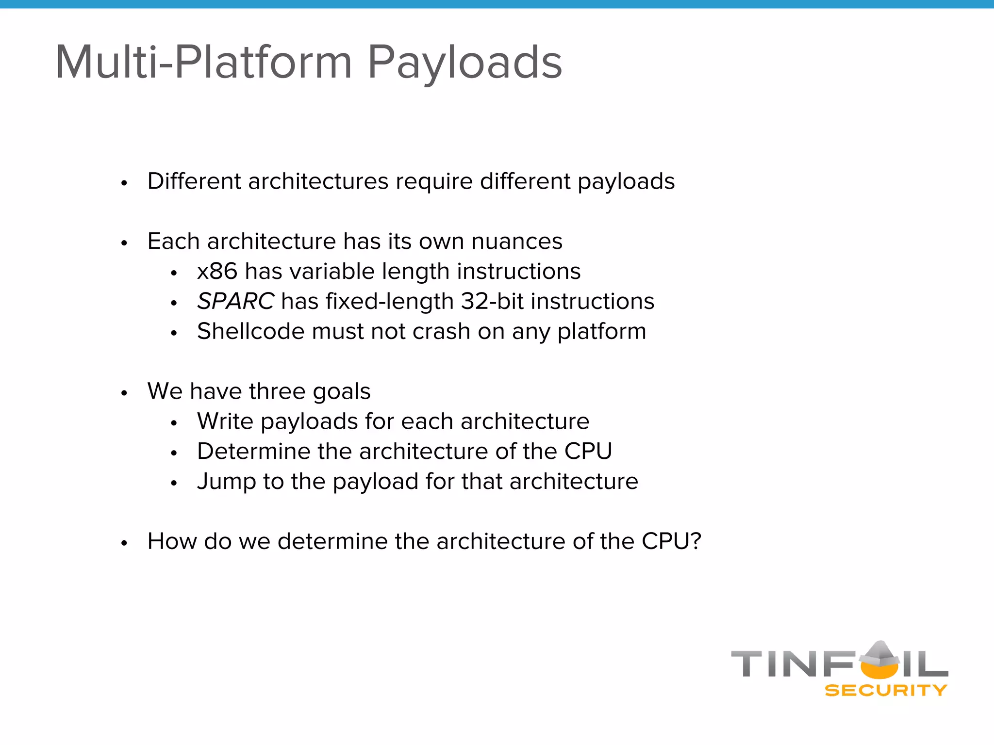 • Different architectures require different payloads
• Each architecture has its own nuances
• x86 has variable length instructions
• SPARC has fixed-length 32-bit instructions
• Shellcode must not crash on any platform
• We have three goals
• Write payloads for each architecture
• Determine the architecture of the CPU
• Jump to the payload for that architecture
• How do we determine the architecture of the CPU?
Multi-Platform Payloads
 
