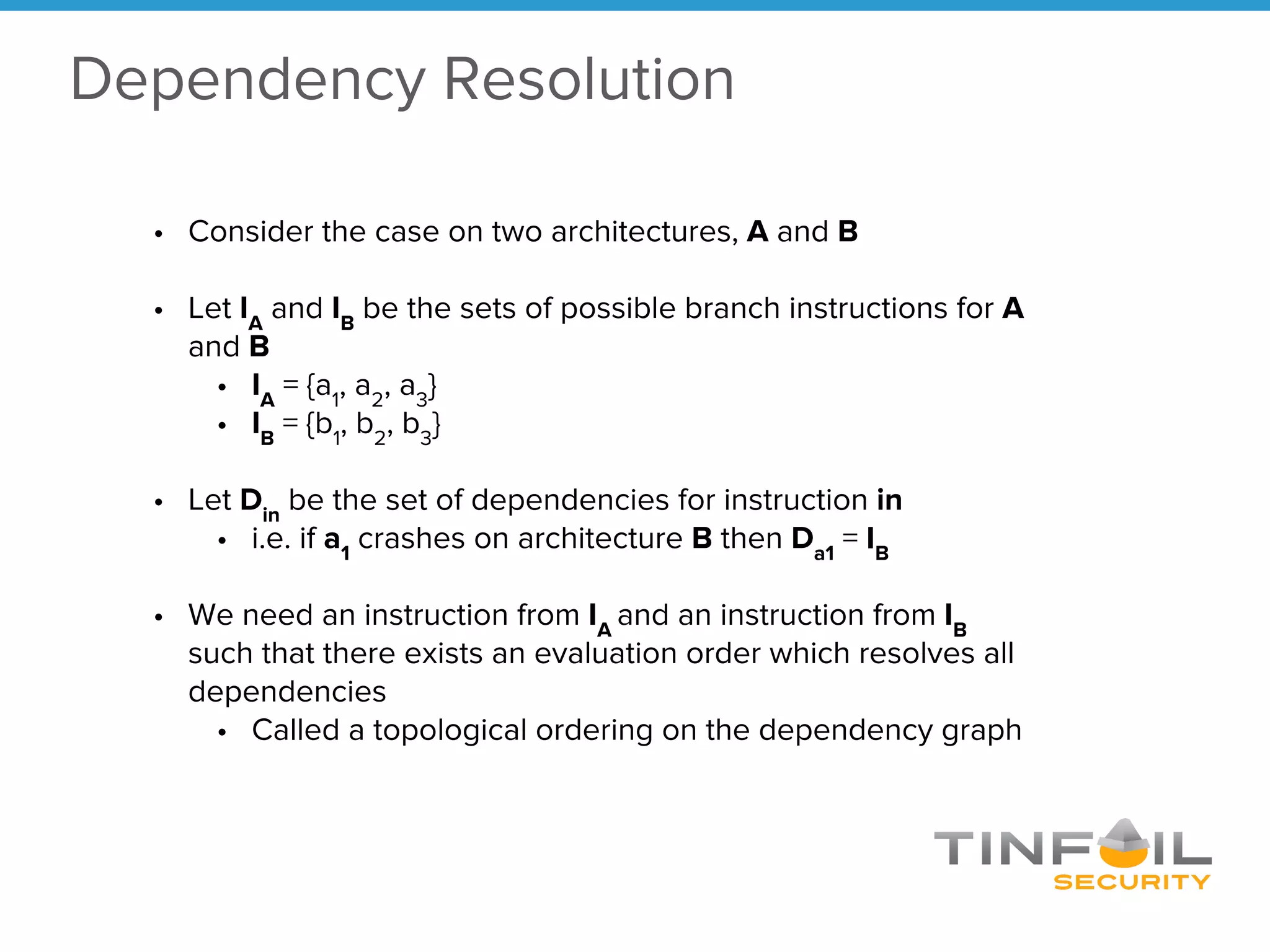 • Consider the case on two architectures, A and B
• Let IA
and IB
be the sets of possible branch instructions for A
and B
• IA
= {a1
, a2
, a3
}
• IB
= {b1
, b2
, b3
}
• Let Din
be the set of dependencies for instruction in
• i.e. if a1
crashes on architecture B then Da1
= IB
• We need an instruction from IA
and an instruction from IB
such that there exists an evaluation order which resolves all
dependencies
• Called a topological ordering on the dependency graph
Dependency Resolution
 