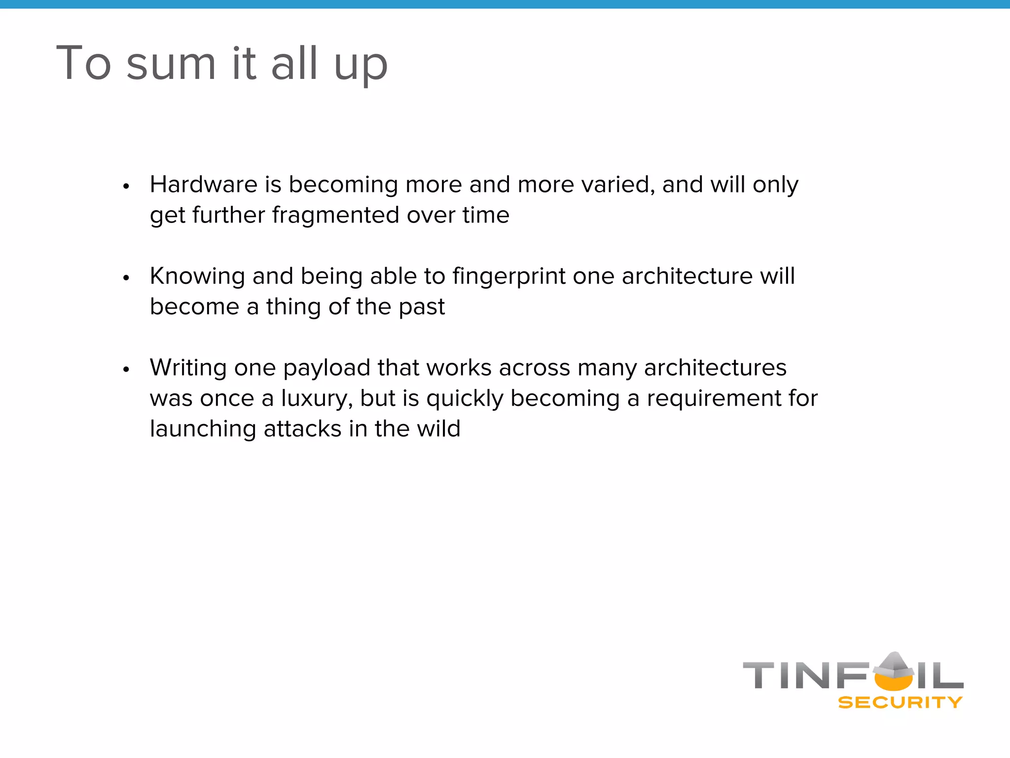 • Hardware is becoming more and more varied, and will only
get further fragmented over time
• Knowing and being able to fingerprint one architecture will
become a thing of the past
• Writing one payload that works across many architectures
was once a luxury, but is quickly becoming a requirement for
launching attacks in the wild
To sum it all up
 