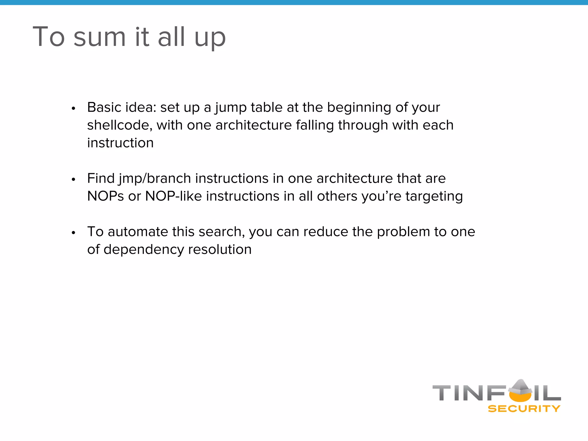 • Basic idea: set up a jump table at the beginning of your
shellcode, with one architecture falling through with each
instruction
• Find jmp/branch instructions in one architecture that are
NOPs or NOP-like instructions in all others you’re targeting
• To automate this search, you can reduce the problem to one
of dependency resolution
To sum it all up
 