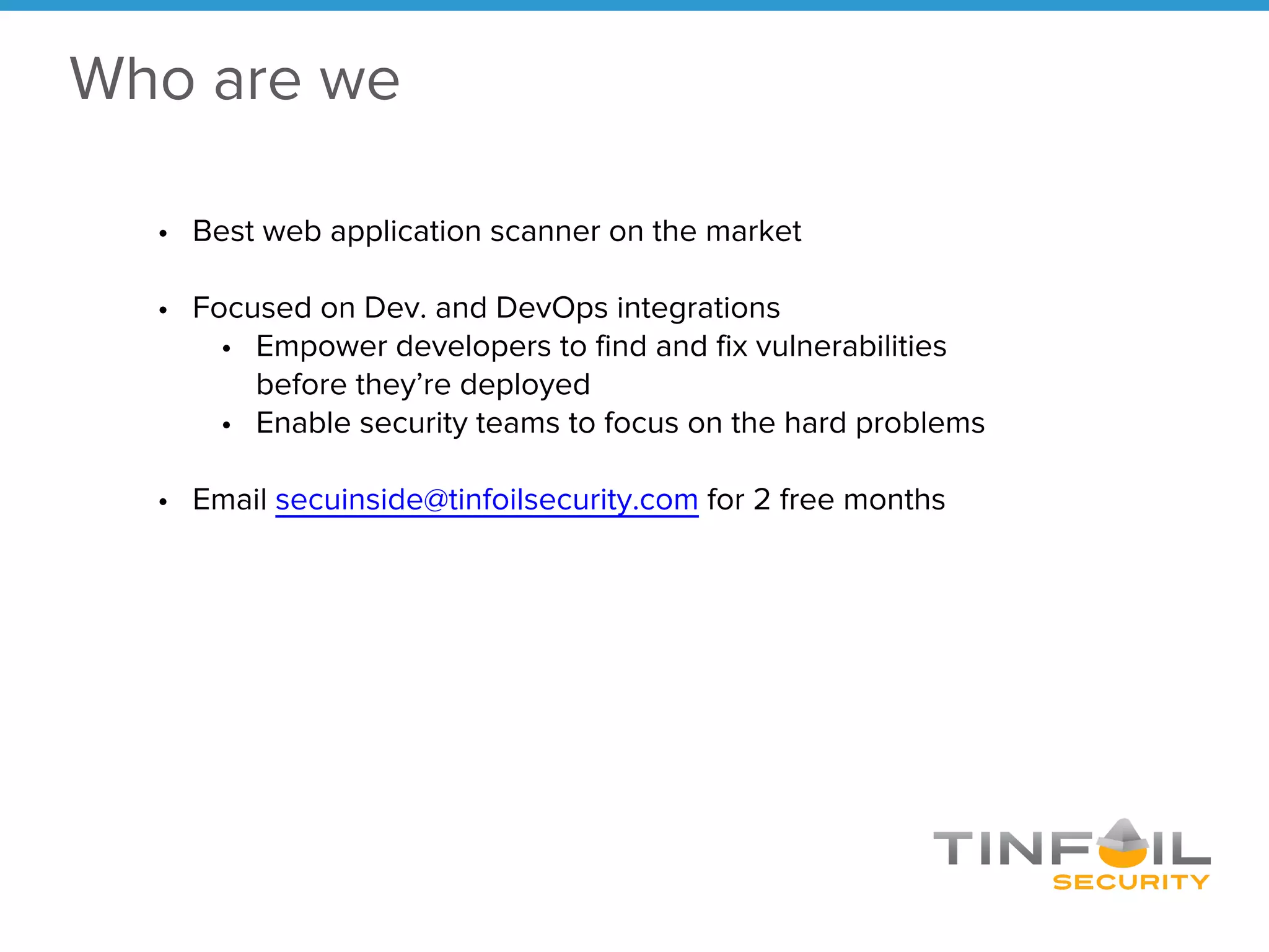 Who are we
• Best web application scanner on the market
• Focused on Dev. and DevOps integrations
• Empower developers to find and fix vulnerabilities
before they’re deployed
• Enable security teams to focus on the hard problems
• Email secuinside@tinfoilsecurity.com for 2 free months
 