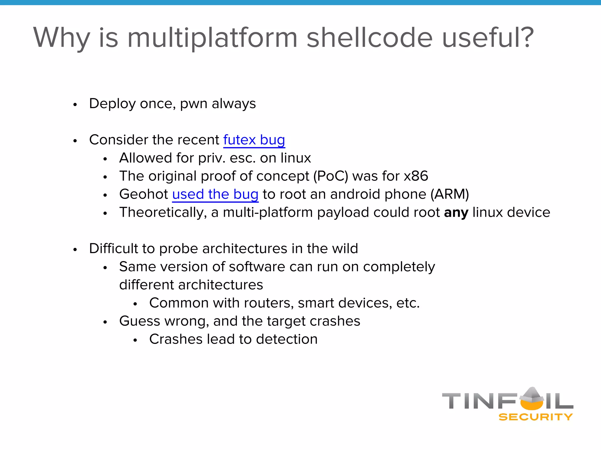 Why is multiplatform shellcode useful?
• Deploy once, pwn always
• Consider the recent futex bug
• Allowed for priv. esc. on linux
• The original proof of concept (PoC) was for x86
• Geohot used the bug to root an android phone (ARM)
• Theoretically, a multi-platform payload could root any linux device
• Difficult to probe architectures in the wild
• Same version of software can run on completely
different architectures
• Common with routers, smart devices, etc.
• Guess wrong, and the target crashes
• Crashes lead to detection
 