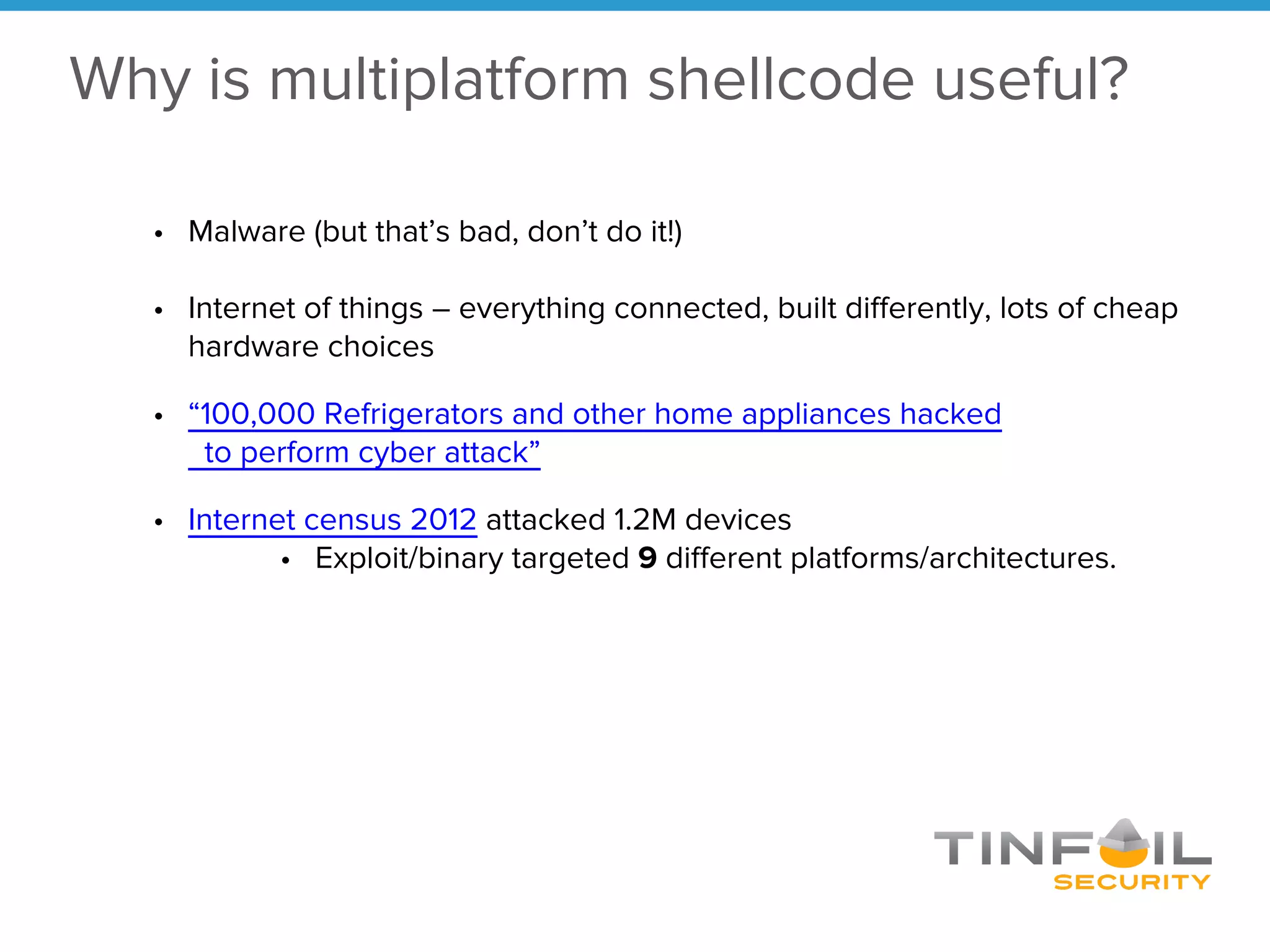 Why is multiplatform shellcode useful?
• Malware (but that’s bad, don’t do it!)
• Internet of things – everything connected, built differently, lots of cheap
hardware choices
• “100,000 Refrigerators and other home appliances hacked
to perform cyber attack”
• Internet census 2012 attacked 1.2M devices
• Exploit/binary targeted 9 different platforms/architectures.
 