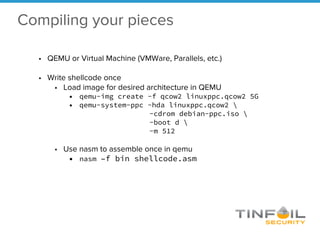 Compiling your pieces
• QEMU or Virtual Machine (VMWare, Parallels, etc.)
• Write shellcode once
• Load image for desired architecture in QEMU
• qemu-img create -f qcow2 linuxppc.qcow2 5G
• qemu-system-ppc -hda linuxppc.qcow2 
-cdrom debian-ppc.iso 
-boot d 
-m 512
• Use nasm to assemble once in qemu
• nasm –f bin shellcode.asm
 