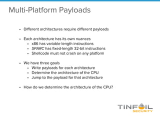 • Different architectures require different payloads
• Each architecture has its own nuances
• x86 has variable length instructions
• SPARC has fixed-length 32-bit instructions
• Shellcode must not crash on any platform
• We have three goals
• Write payloads for each architecture
• Determine the architecture of the CPU
• Jump to the payload for that architecture
• How do we determine the architecture of the CPU?
Multi-Platform Payloads
 