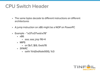 • The same bytes decode to different instructions on different
architectures
• A jump instruction on x86 might be a NOP on PowerPC
• Example - “x37x37xebx78”
• x86
• aaa; aaa; jmp 116+4
• MIPS
• ori $s7, $t9, 0xeb78
• SPARC
• sethi %hi(0xdfade000), %i3
CPU Switch Header
 