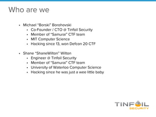 Who are we
• Michael “Borski” Borohovski
• Co-Founder / CTO @ Tinfoil Security
• Member of “Samurai” CTF team
• MIT Computer Science
• Hacking since 13, won Defcon 20 CTF
• Shane “ShaneWilton” Wilton
• Engineer @ Tinfoil Security
• Member of “Samurai” CTF team
• University of Waterloo Computer Science
• Hacking since he was just a wee little baby
 