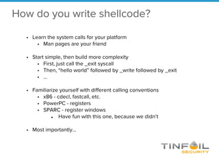 How do you write shellcode?
• Learn the system calls for your platform
• Man pages are your friend
• Start simple, then build more complexity
• First, just call the _exit syscall
• Then, “hello world” followed by _write followed by _exit
• …
• Familiarize yourself with different calling conventions
• x86 - cdecl, fastcall, etc.
• PowerPC - registers
• SPARC - register windows
● Have fun with this one, because we didn’t
• Most importantly…
 