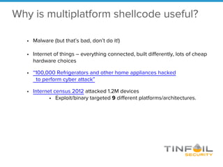Why is multiplatform shellcode useful?
• Malware (but that’s bad, don’t do it!)
• Internet of things – everything connected, built differently, lots of cheap
hardware choices
• “100,000 Refrigerators and other home appliances hacked
to perform cyber attack”
• Internet census 2012 attacked 1.2M devices
• Exploit/binary targeted 9 different platforms/architectures.
 