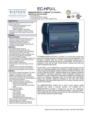 EC­HPU­L 
                                        easyCONTROLSÔ LONMARKÒ v3.3 Certified 
                                        Heat Pump Unit Controller 
                                        ­  6 Universal Inputs 
                                        ­  5 Triac Outputs (PWM or Digital) 
                                        ­  2 Universal Outputs (0­10V, PWM or digital 0­12V) 
Applications 
Designed to meet the requirements of any heat 
pump unit application 
­  Controls heat pump applications such as: 
       ­  Dual mode heat pumps 
       ­  Modulating valves 
       ­  Water to refrigerant heat pumps 
­  Controls up to 4 stages of cooling or heating 
­  Compatible with a wide range of sensors and 
   actuators 
Features 
Interoperability 
                         ® 
­  Based on LONW ORKS  technology for peer­to­ 
   peer communication between controllers 
­  LONMARK certified according to the 
   Interoperability Guidelines Version 3.3 
­  LONMARK  Functional Profile: Heat Pump with 
   Temperature Control #8051 
Hardware 
­  Fire retardant plastic enclosure 
­  Separable base plate allows base with 
   connectors to be shipped to site for installation 
   while engineering is done at the office 
­  Light weight enclosure saves on shipping cost 
­  6 universal inputs (software configurable) 
­  5 triac outputs (PWM or digital)                      The easyCONTROLS EC­HPU­L controller is a microprocessor­based heat 
­  2 universal outputs (0­10V, PWM or digital 0­12V)     pump unit controller designed to control any heat pump unit application. The 
­  Operate controller as a stand­alone unit or as                                                      ® 
                                                         EC­HPU­L  controller  uses  the  LonTalk  communication  protocol  and  is 
   part of a networked system                            LONMARK  certified using the heat pump unit profile #8051. The EC­HPU­L is 
­  Status indicator on each output 
                                                         designed  to  work  with  all  types  of  heat  pumps,  including  dual  mode  and 
­  Universal outputs and power supply are fuse­ 
   protected                                             water­to­refrigerant heat pumps. 
­  Transmit, receive and power LED indicators 
                                       ® 
­  Audio jack for quick access to LON  network       The EC­HPU­L can be configured by using the EC­Configure plug­in through 
­  DIN rail mounting integrated into the enclosure   either any LNS­based software such as Distech Controls Lonwatcher, or by 
Software                                             using a multi­protocol platform software supporting LONWORKS  devices such 
       ®                                                                           AX 
­  LNS  plug­in or Niagara FrameworkÔ EC­Net or      as  the  EC­Net  and  EC­Net  software  powered  by  the  Niagara  Framework 
           AX                        AX                              AX 
   Niagara  FrameworkÔ EC­Net  wizards               and  Niagara  Framework  respectively.  These  configuration  interfaces  are 
   available for configuration and monitoring        designed  to  simplify  configuring  and  sequencing methods  by  prompting the 
­  With an intuitive interface, these provide easy   user  for  the  necessary  configuration  data. The  controller then  automatically 
   customization of hardware I/O, control sequences  selects  the  operation  sequence  according  to  the  input  and  output 
   and communication schemes 
                                                     configurations and dynamically adapts itself to the network variables that are 
­  Easily configure all features, including: 
       ­  Input and output types and properties      bound to the controller. 
       ­  Heating and cooling stages 
       ­  Control variable speed fans and floating       The  easyCONTROLS  product  line  is  built  to  meet  rigorous  quality 
          valves                                         standards  and  carries  a  two­year  warranty.  The  complete  line  of 
       ­  PID control loops 
­  Additional built­in features:                         easyCONTROLS  controllers  is  designed  for  use  with  any  LONWORKS­ 
                                                                                                                                       AX 
       ­  Optimum start                                  based and/or any other open and interoperable system – such as EC­Net  . 
       ­  Load shedding                                  This provides both the contractor and the end user with the flexibility of using 
       ­  Frost protection                               “best of breed” products in system design.
       ­  Slave operation mode 
       ­  Dehumidification cycle 
       ­  Changeable network variable types 
­  Allows the use of spare I/O points to be linked to 
   other controllers on the network 
­  Application settings and control sequences 
   stored in a 64K non­volatile Flash memory 




                                                                      Distech Controls’ quality management system is ISO 9001:2000 certified. 
 