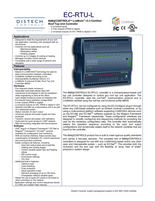 EC­RTU­L 
                                        easyCONTROLSÔ LONMARKÒ v3.3 Certified 
                                        Roof Top Unit Controller 
                                        ­  6 Universal Inputs 
                                        ­  5 Triac Outputs (PWM or digital) 
                                        ­  2 Universal Outputs (0­10V, PWM or digital 0­12V) 
Applications 
­  Designed to meet the requirements of any roof 
   top application, including units equipped with an 
   economizer 
­  Controls roof top applications such as: 
       ­  Mechanical stages 
       ­  Modulating valves 
       ­  Floating outputs 
­  Controls up to 4 stages of cooling or heating 
­  Manages humidity control devices 
­  Compatible with a wide range of sensors and 
   actuators 
Features 
Interoperability 
                         ® 
­  Based on LONW ORKS  technology for peer­to­ 
   peer communication between controllers 
­  LONMARK certified according to the 
   Interoperability Guidelines Version 3.3 
­  LONMARK  Functional Profile: Roof Top Unit 
   Controller #8030 
Hardware 
­  Fire retardant plastic enclosure 
­  Separable base plate allows base with 
   connectors to be shipped to site for installation      The  easyCONTROLS EC­RTU­L controller is a microprocessor­based roof 
   while engineering is done at the office                top  unit  controller  designed  to  control  any  roof  top  unit  application.  The 
                                                                                                        ® 
­  Light weight enclosure saves on shipping cost          EC­RTU­L  controller  uses  the  LonTalk  communication  protocol  and  is 
­  6 universal inputs (software configurable)             LONMARK  certified using the roof top unit functional profile #8030. 
­  5 triac outputs (PWM or digital) 
­  2 universal outputs (0­10V, PWM or digital 0­12V) 
­  Operate controller as a stand­alone unit or as part 
                                                          The EC­RTU­L can be configured by using the EC­Configure plug­in through 
   of a networked system                                  either any LNS­based software such as Distech Controls Lonwatcher, or by 
­  Status indicator on each output                        using a multi­protocol platform software supporting LONWORKS  devices such 
                                                                                        AX 
­  Universal outputs and power supply are fuse­           as  the  EC­Net  and  EC­Net  software  powered  by  the  Niagara  Framework 
                                                                          AX 
   protected                                              and  Niagara  Framework  respectively.  These  configuration  interfaces  are 
­  Transmit, receive and power LED indicators             designed  to  simplify  configuring  and  sequencing methods  by  prompting  the 
                                       ® 
­  Audio jack for quick access to LON  network            user  for  the  necessary  configuration  data.  The  controller  then  automatically 
­  DIN rail mounting integrated into the enclosure        selects  the  operation  sequence  according  to  the  input  and  output 
Software                                                  configurations and dynamically adapts itself to the network variables that are 
      ® 
­  LNS  plug­in or Niagara FrameworkÔ EC­Net or 
            AX                       AX                   bound to the controller. 
   Niagara  FrameworkÔ EC­Net  wizards 
   available for configuration and monitoring 
­  With an intuitive interface, these provide easy        The easyCONTROLS product line is built to meet rigorous quality standards 
   customization of hardware I/O, control sequences       and  carries  a  two­year  warranty.  The  complete  line  of  easyCONTROLS 
   and communication schemes 
­  Easily configure all features, including: 
                                                          controllers is designed for use with any LONWORKS­based and/or any other 
                                                                                                                  AX 
        ­  Input and output types and properties          open and interoperable system  – such as EC­Net  . This provides both the 
        ­  Heating and cooling stages                     contractor  and  the  end  user  with  the  flexibility  of  using  “best  of  breed” 
        ­  Control variable speed fans and floating       products in system design.
           valves 
        ­  PID control loops 
        ­  Economizer settings 
        ­  CO2  limit 
­  Additional built­in features: 
        ­  Optimum start 
        ­  Load shedding 
        ­  Frost protection 
        ­  Slave operation mode 
        ­  Demand averaging of up to 128 VAVs 
        ­  Changeable network variable types 
­  Allows the use of spare I/O points to be linked to 
   other controllers on the network 
­ Application settings and control sequences stored 
   in a 64K non­volatile Flash memory 


                                                                  Distech Controls’ quality management system is ISO 9001:2000 certified. 
 