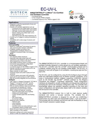EC­UV­L 
                                         easyCONTROLSÔ LONMARKÒ v3.3 Certified 
                                         Unit Ventilator Controller 
                                         ­  6 Universal Inputs 
                                         ­  5 Triac Outputs (PWM or Digital) 
                                         ­  2 Universal Outputs (0­10V, PWM or digital 0­12V) 
Applications 
­  Designed to meet the requirements of any unit 
   ventilator application 
­  Controls unit ventilator applications such as: 
    ­  Combined hot and chilled water coil (2­pipe) 
    ­  Separate hot and chilled water coils (4­pipe) 
    ­  Hot water coil and direct­expansion coil 
    ­  Electric heating and chilled water coil or 
       direct­expansion coil 
    ­  Gas­fired furnace with direct expansion coil 
­  Controls up to 4 stages of cooling (reversible) or 
   heating 
­  Compatible with a wide range of sensors and 
   actuators 
Features 
Interoperability 
                         ® 
­  Based on LONW ORKS  technology for peer­to­ 
   peer communication between controllers 
­  LONMARK certified according to the 
   Interoperability Guidelines Version 3.3 
­  LONMARK  Functional Profile: Unit Ventilator 
   #8080 
Hardware 
­  Fire retardant plastic enclosure 
­  Separable base plate allows base with 
   connectors to be shipped to site for installation 
   while engineering is done at the office 
­  Light weight enclosure saves on shipping cost 
­  6 universal inputs (software configurable)            The  easyCONTROLS  EC­UV­L  controller  is  a  microprocessor­based  unit 
­  5 triac outputs (PWM or digital)                      ventilator controller designed to control almost any unit ventilator application. 
                                                                                                        ® 
­  2 universal outputs (0­10V, PWM or digital 0­12V)     The  EC­UV­L  controller  uses  the  LonTalk  communication  protocol  and  is 
­  Operate controller as a stand­alone unit or as        LONMARK  certified  using  the  unit  ventilator  profile  #8080.  The  EC­UV­L  is 
   part of a networked system                            designed to work with all types of unit ventilators, including two pipe and four 
­  Status indicator on each output 
                                                         pipe units. 
­  Universal outputs and power supply are fuse­ 
   protected 
­  Transmit, receive and power LED indicators            The EC­UV­L can be configured by using the EC­Configure plug­in through 
                                       ® 
­  Audio jack for quick access to LON  network           either any LNS­based software such as Distech Controls Lonwatcher, or by 
­  DIN rail mounting integrated into the enclosure       using  a  multi­protocol  platform  software  supporting  LONWORKS  devices 
                                                                                               AX 
Software                                                 such  as  the  EC­Net  and  EC­Net  software  powered  by  the  Niagara 
      ®                                                                              AX 
­  LNS  plug­in or Niagara FrameworkÔ EC­Net or          Framework  and  Niagara  Framework  respectively.  These  configuration 
            AX                       AX 
   Niagara  FrameworkÔ EC­Net  wizards                   interfaces are designed to simplify configuration and sequencing methods by 
   available for configuration and monitoring            prompting the user for the necessary configuration data. The controller then 
­  With an intuitive interface, these provide easy       automatically  selects  the  operation  sequence  according  to  the  input  and 
   customization of hardware I/O, control 
                                                         output configurations and dynamically adapts itself to the network variables 
   sequences and communication schemes 
­  Easily configure all features, including: 
                                                         that are bound to the controller. 
     ­  Input and output types and properties 
     ­  Heating and cooling stages                       The  easyCONTROLS  product  line  is  built  to  meet  rigorous  quality 
     ­  Control variable speed fans and floating         standards  and  carries  a  two­year  warranty.  The  complete  line  of 
        valves 
     ­  PID control loops                                easyCONTROLS  controllers  is  designed  for  use  with  any  LONWORKS­ 
                                                                                                                                       AX 
     ­  Economizer settings                              based and/or any other open and interoperable system – such as EC­Net  . 
­  Additional built­in features:                         This provides both the contractor and the end user with the flexibility of using 
     ­  Optimum start                                    “best of breed” products in system design.
     ­  Load shedding 
     ­  Frost protection 
     ­  Humidity control and dehumidification cycle 
     ­  Changeable network variable types 
­  Allows the use of spare I/O points to be linked to 
   other controllers on the network 
­ Application settings and control sequences 
   stored in a 64K non­volatile Flash memory 


                                                                   Distech Controls’ quality management system is ISO 9001:2000 certified. 
 