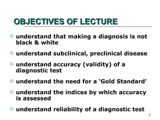 OBJECTIVES OF LECTURE understand that making a diagnosis is not black & white understand subclinical, preclinical disease understand accuracy (validity) of a diagnostic test understand the need for a ‘Gold Standard’ understand the indices by which accuracy is assessed understand reliability of a diagnostic test 