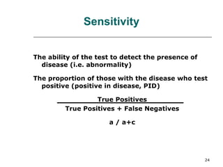 The ability of the test to detect the presence of disease (i.e. abnormality) The proportion of those with the disease who test positive (positive in disease, PID) True Positives True Positives + False Negatives a / a+c Sensitivity 