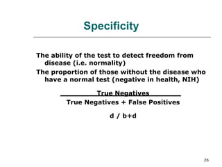 The ability of the test to detect freedom from disease (i.e. normality) The proportion of those without the disease who have a normal test (negative in health, NIH) True Negatives True Negatives + False Positives d / b+d Specificity 