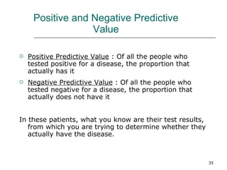 Positive and Negative Predictive Value Positive Predictive Value  : Of all the people who tested positive for a disease, the proportion that actually has it Negative Predictive Value  : Of all the people who tested negative for a disease, the proportion that actually does not have it In these patients, what you know are their test results, from which you are trying to determine whether they actually have the disease. 