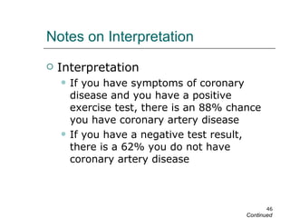 Notes on Interpretation Interpretation If you have symptoms of coronary disease and you have a positive exercise test, there is an 88% chance you have coronary artery disease If you have a negative test result, there is a 62% you do not have coronary artery disease Continued 