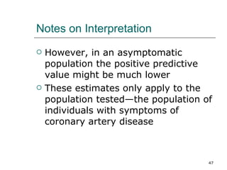 Notes on Interpretation However, in an asymptomatic population the positive predictive value might be much lower These estimates only apply to the population tested—the population of individuals with symptoms of coronary artery disease 