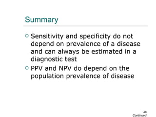 Summary Sensitivity and specificity do not depend on prevalence of a disease and can always be estimated in a diagnostic test PPV and NPV do depend on the population prevalence of disease Continued 
