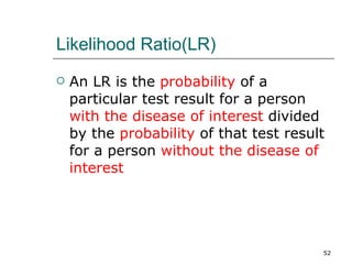 Likelihood Ratio(LR) An LR is the  probability  of a particular test result for a person  with the disease of interest  divided by the  probability  of that test result for a person  without the disease of interest 