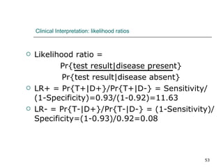 Clinical Interpretation: likelihood ratios Likelihood ratio =  Pr{test result|disease present} Pr{test result|disease absent} LR+ = Pr{T+|D+}/Pr{T+|D-} = Sensitivity/(1-Specificity)=0.93/(1-0.92)=11.63 LR- = Pr{T-|D+}/Pr{T-|D-} = (1-Sensitivity)/Specificity=(1-0.93)/0.92=0.08 