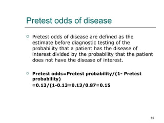 Pretest odds of disease Pretest odds of disease are defined as the estimate before diagnostic testing of the probability that a patient has the disease of interest divided by the probability that the patient does not have the disease of interest. Pretest odds=Pretest probability/(1- Pretest probability) =0.13/(1-0.13=0.13/0.87=0.15 
