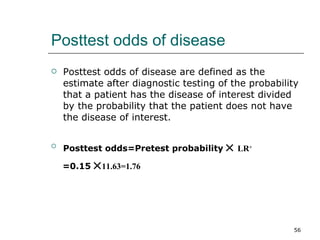 Posttest odds of disease Posttest odds of disease are defined as the estimate after diagnostic testing of the probability that a patient has the disease of interest divided by the probability that the patient does not have the disease of interest. Posttest odds=Pretest probability     LR + =0.15   11.63=1.76 