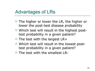 Advantages of LRs The higher or lower the LR, the higher or lower the post-test disease probability Which test will result in the highest post-test probability in a given patient? The test with the largest LR+ Which test will result in the lowest post-test probability in a given patient? The test with the smallest LR- 