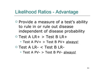 Likelihood Ratios - Advantage Provide a measure of a test’s ability to rule in or rule out disease independent of disease probability Test A LR+ > Test B LR+ Test A PV+ > Test B PV+  always! Test A LR- < Test B LR- Test A PV- > Test B PV-  always! 