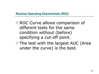 Receiver Operating Characteristic (ROC) ROC Curve allows comparison of different tests for the same condition without (before) specifying a cut-off point. The test with the largest AUC (Area under the curve) is the best. 