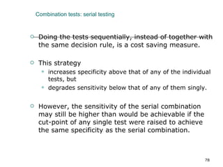 Combination tests: serial testing Doing the tests sequentially, instead of together with the same decision rule, is a cost saving measure. This strategy  increases specificity above that of any of the individual tests, but  degrades sensitivity below that of any of them singly.  However, the sensitivity of the serial combination may still be higher than would be achievable if the cut-point of any single test were raised to achieve the same specificity as the serial combination. 
