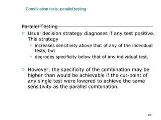 Combination tests: parallel testing Parallel Testing Usual decision strategy diagnoses if any test positive. This strategy  increases sensitivity above that of any of the individual tests, but  degrades specificity below that of any individual test. However, the specificity of the combination may be higher than would be achievable if the cut-point of any single test were lowered to achieve the same sensitivity as the parallel combination. 