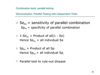 Combination tests: parallel testing   Demonstration: Parallel Testing with Independent Tests Se PC  = sensitivity of parallel combination Sp PC  = specificity of parallel combination 1-Se PC  = Product of all(1 - Se) Hence Se PC  > all individual Se Sp PC  = Product of all Sp Hence Sp PC  < all individual Sp i Parallel test to rule-out disease 