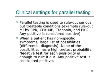 Clinical settings for parallel testing Parallel testing is used to rule-out serious but treatable conditions (example rule-out MI by CPK, CPK-MB, Troponin, and EKG. Any positive is considered positive) When a patient has non-specific symptoms, large list of possibilities (differential diagnosis). None of the possibilities has a high pretest probability. Negative test for each possibility is enough to rule it out. Any positive test is considered positive. 