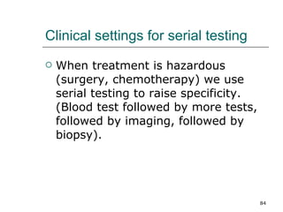 Clinical settings for serial testing When treatment is hazardous (surgery, chemotherapy) we use serial testing to raise specificity.(Blood test followed by more tests, followed by imaging, followed by biopsy). 