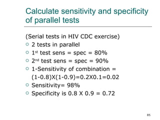 Calculate sensitivity and specificity of parallel tests (Serial tests in HIV CDC exercise) 2 tests in parallel  1 st  test sens = spec = 80% 2 nd  test sens = spec = 90% 1-Sensitivity of combination = (1-0.8)X(1-0.9)=0.2X0.1=0.02  Sensitivity= 98% Specificity is 0.8 X 0.9 = 0.72 