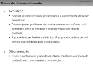 Fases de desenvolvimento Avaliação Analisar as características do conteúdo e a existência de produção do material. Deve-se prever problemas de posicionamento, como títulos muito cumpridos, corte de imagens e espaços vazios por falta de conteúdo. A grade deve ser flexível e dinâmica. Uma grade boa deve permitir infinitas possibilidades para a exploração. Diagramação Dispor o conteúdo na grade desenvolvida, mantendo a unidade do conteúdo sem comprometer a composição. 