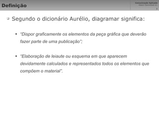 Definição Segundo o dicionário Aurélio, diagramar significa: “ Dispor graficamente os elementos da peça gráfica que deverão fazer parte de uma publicação”; “ Elaboração de leiaute ou esquema em que aparecem devidamente calculados e representados todos os elementos que compõem o material”. 