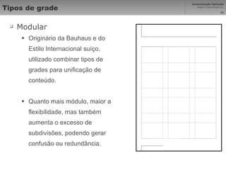 Tipos de grade Modular Originário da Bauhaus e do Estilo Internacional suíço, utilizado combinar tipos de grades para unificação de conteúdo. Quanto mais módulo, maior a flexibilidade, mas também aumenta o excesso de subdivisões, podendo gerar confusão ou redundância. 