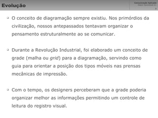 Evolução O conceito de diagramação sempre existiu. Nos primórdios da civilização, nossos antepassados tentavam organizar o pensamento estruturalmente ao se comunicar. Durante a Revolução Industrial, foi elaborado um conceito de grade (malha ou  grid ) para a diagramação, servindo como guia para orientar a posição dos tipos móveis nas prensas mecânicas de impressão. Com o tempo, os designers perceberam que a grade poderia organizar melhor as informações permitindo um controle de leitura do registro visual. 