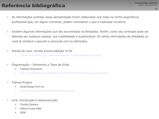 Referência bibliográfica As informações contidas nessa apresentação foram elaboradas com base na minha experiência profissional que, em algum momento, podem contradizer o que é explicado na teoria. Existem algumas informações que são encontradas na Wikipédia. Porém, como seu conteúdo pode ser alterado por qualquer pessoa, sua credibilidade é questionável. Só utilize informações da Wikipédia se você já conhece o assunto e concorda com as definições. Estudo de caso, revista Aventura&Ação #154 http://www.extremos.com.br/Revista/Aventura-e-Acao/154/regra-dos-tercos/ Diagramação – Elementos e Tipos de Grids Cristiane Schiavenin http://chocoladesign.com/diagramacao-%E2%80%93-elementos-e-tipos-de-grids Talmud Project Small Design Firm Inc. http://www.davidsmall.com/portfolio/talmud-project/ Grid: Construção e Desconstrução Timothy Samara Editora Cosac Naify 2008 