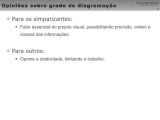 Opiniões sobre grade de diagramação Para os simpatizantes: Fator essencial do projeto visual, possibilitando precisão, ordem e clareza das informações. Para outros: Oprime a criatividade, limitando o trabalho. 