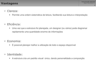 Vantagens Clareza: Permite uma ordem sistemática de leitura, facilitando sua leitura e interpretação Eficiência: Uma vez que a estrutura foi planejada, um designer (ou vários) pode diagramar rapidamente uma quantidade enorme de informações Economia: É possível planejar melhor a utilização de todo o espaço disponível Identidade: A estrutura cria um padrão visual  único, dando personalidade a composição 