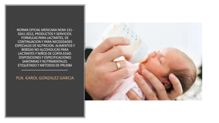 NORMA OFICIAL MEXICANA NOM-131-
SSA1-2012, PRODUCTOS Y SERVICIOS.
FORMULAS PARA LACTANTES, DE
CONTINUACION Y PARA NECESIDADES
ESPECIALES DE NUTRICION. ALIMENTOS Y
BEBIDAS NO ALCOHOLICAS PARA
LACTANTES Y NIÑOS DE CORTA EDAD.
DISPOSICIONES Y ESPECIFICACIONES
SANITARIAS Y NUTRIMENTALES.
ETIQUETADO Y METODOS DE PRUEBA
PLN. KAROL GONZALEZ GARCIA
 